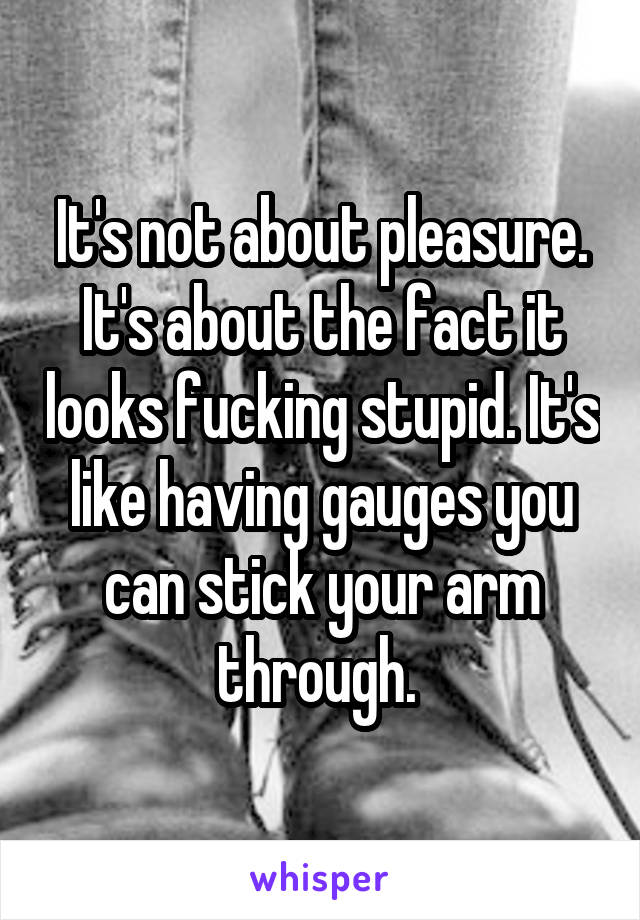 It's not about pleasure. It's about the fact it looks fucking stupid. It's like having gauges you can stick your arm through. 
