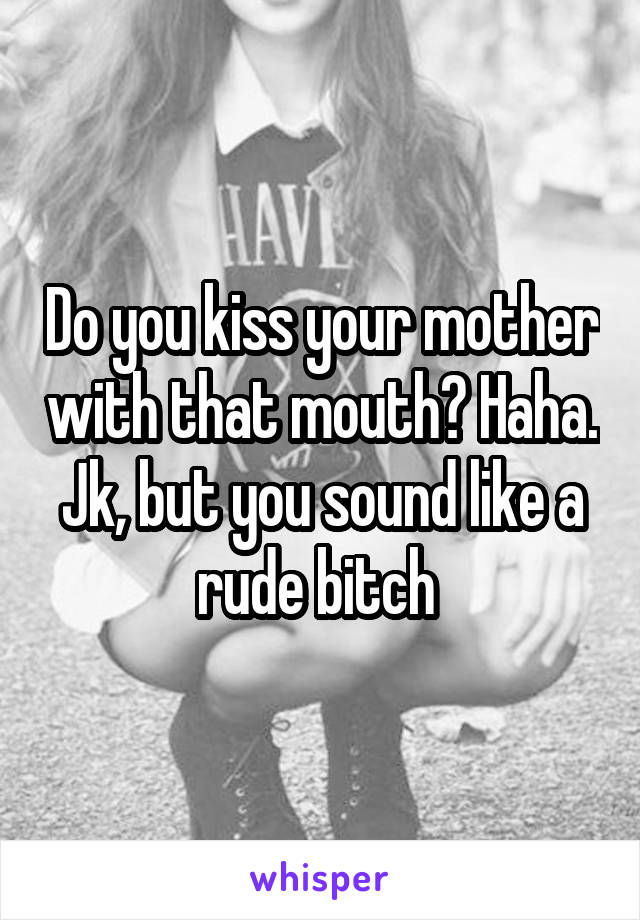 Do you kiss your mother with that mouth? Haha. Jk, but you sound like a rude bitch 
