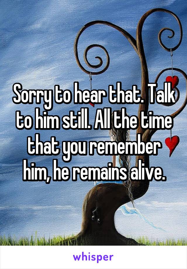 Sorry to hear that. Talk to him still. All the time that you remember him, he remains alive.