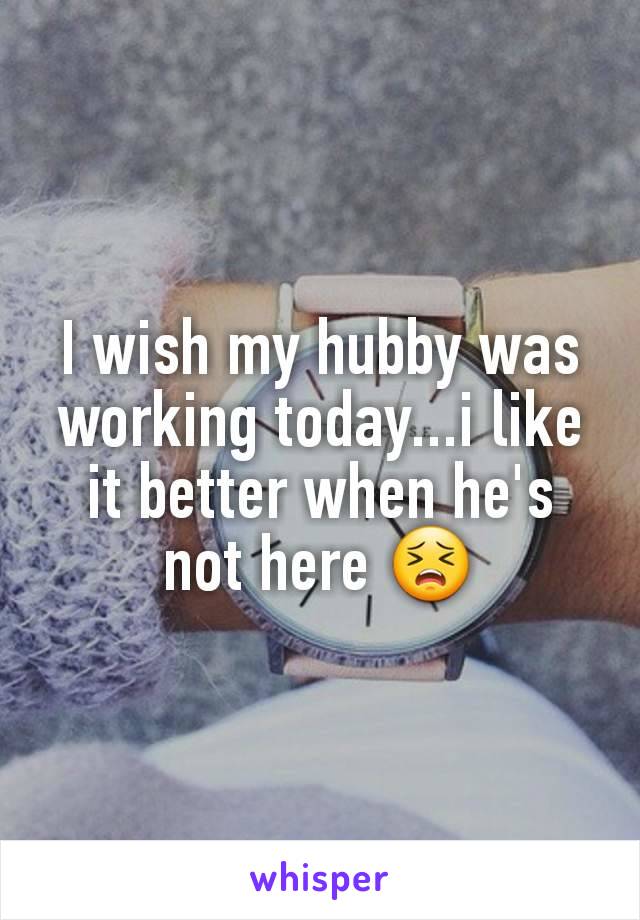I wish my hubby was working today...i like it better when he's  not here 😣