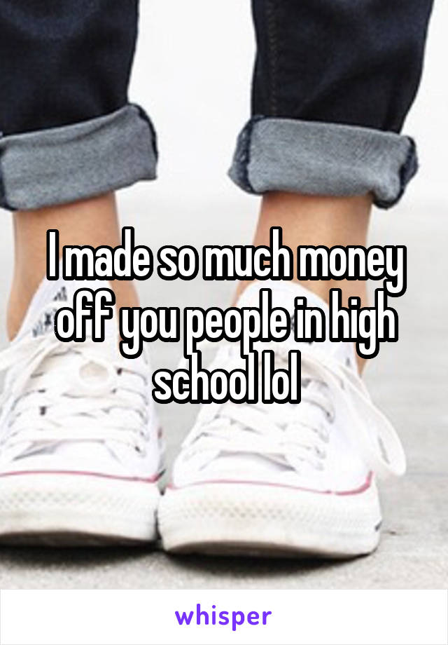 I made so much money off you people in high school lol