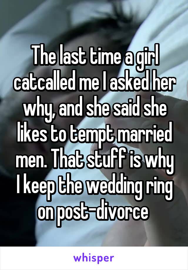 The last time a girl catcalled me I asked her why, and she said she likes to tempt married men. That stuff is why I keep the wedding ring on post-divorce 