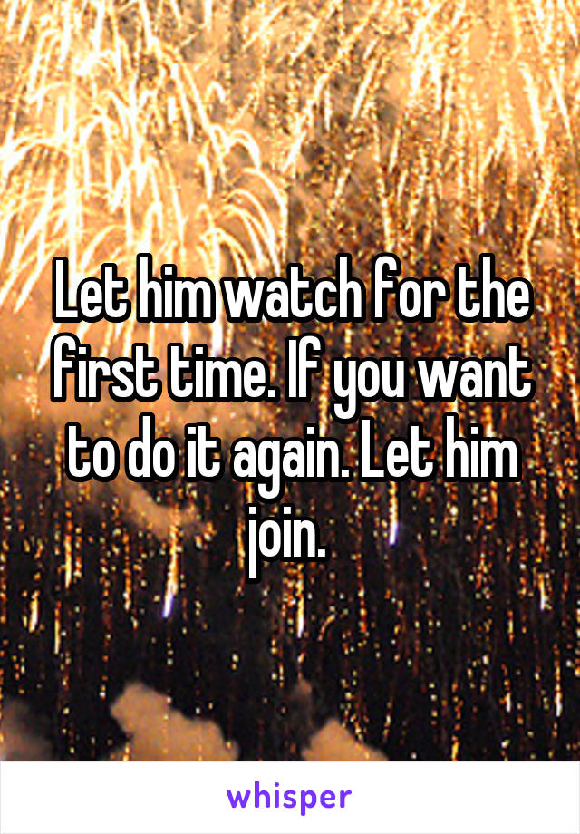Let him watch for the first time. If you want to do it again. Let him join. 