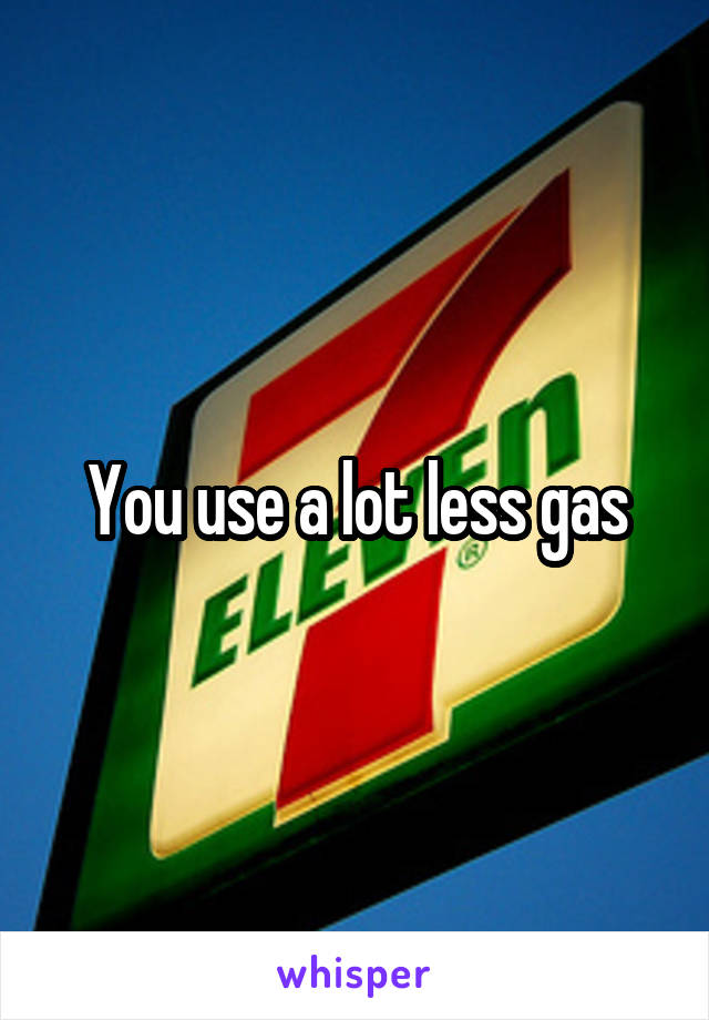 You use a lot less gas