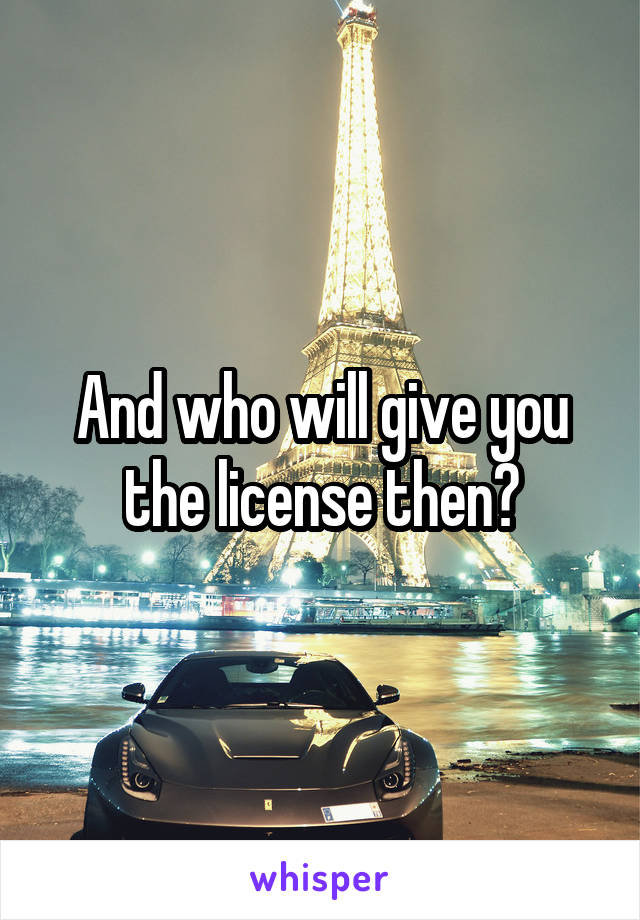 And who will give you the license then?