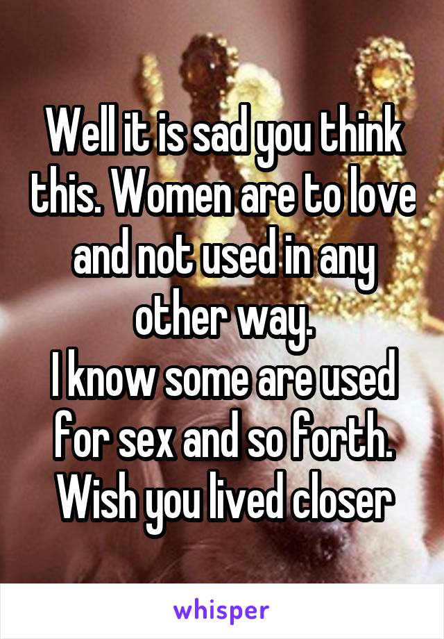 Well it is sad you think this. Women are to love and not used in any other way.
I know some are used for sex and so forth. Wish you lived closer