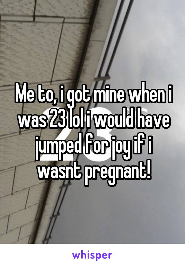 Me to, i got mine when i was 23 lol i would have jumped for joy if i wasnt pregnant!