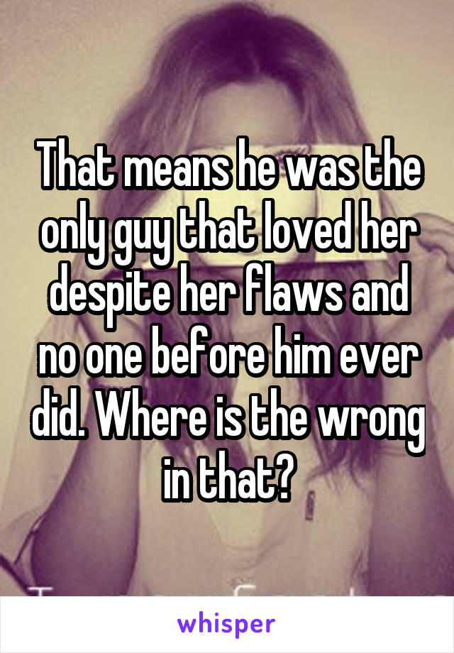 That means he was the only guy that loved her despite her flaws and no one before him ever did. Where is the wrong in that?