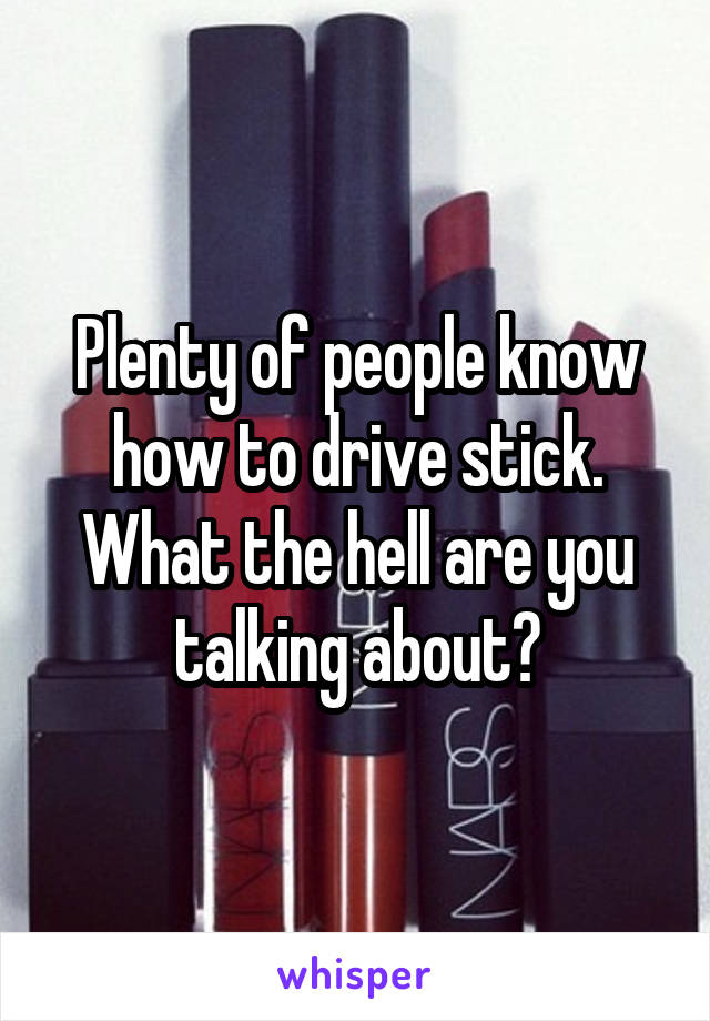 Plenty of people know how to drive stick. What the hell are you talking about?