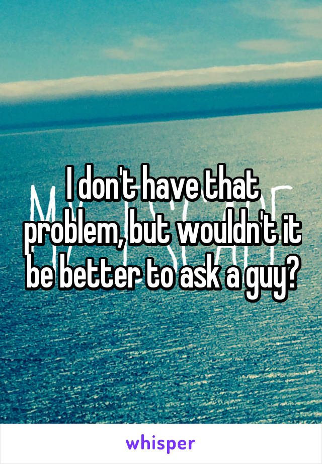 I don't have that problem, but wouldn't it be better to ask a guy?