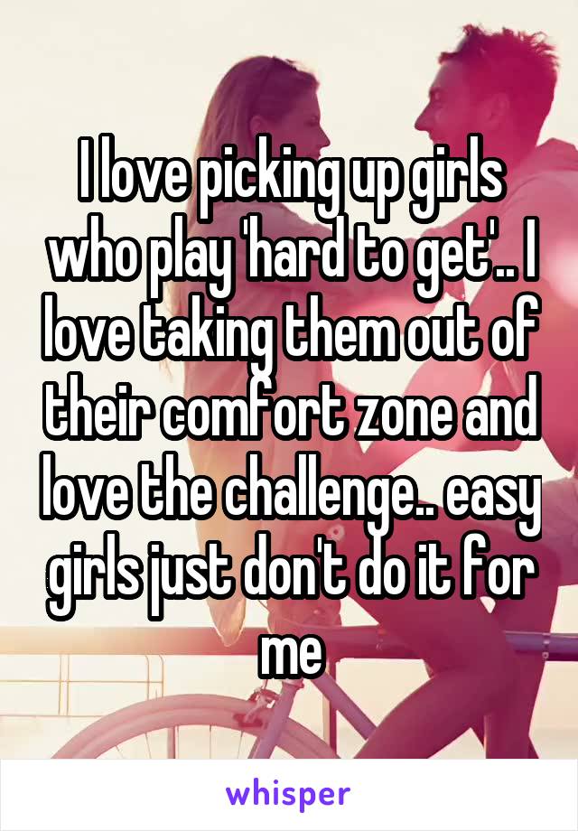 I love picking up girls who play 'hard to get'.. I love taking them out of their comfort zone and love the challenge.. easy girls just don't do it for me