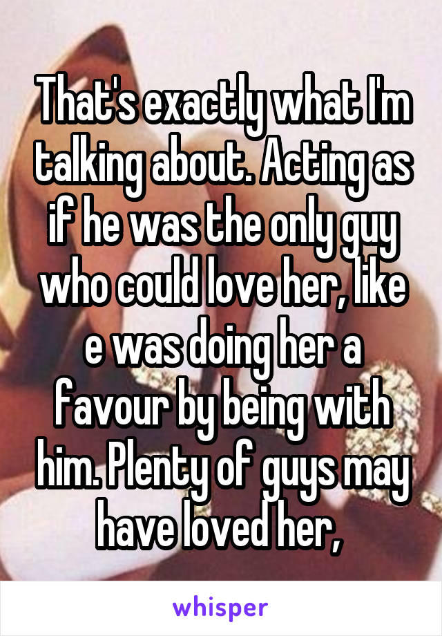 That's exactly what I'm talking about. Acting as if he was the only guy who could love her, like e was doing her a favour by being with him. Plenty of guys may have loved her, 