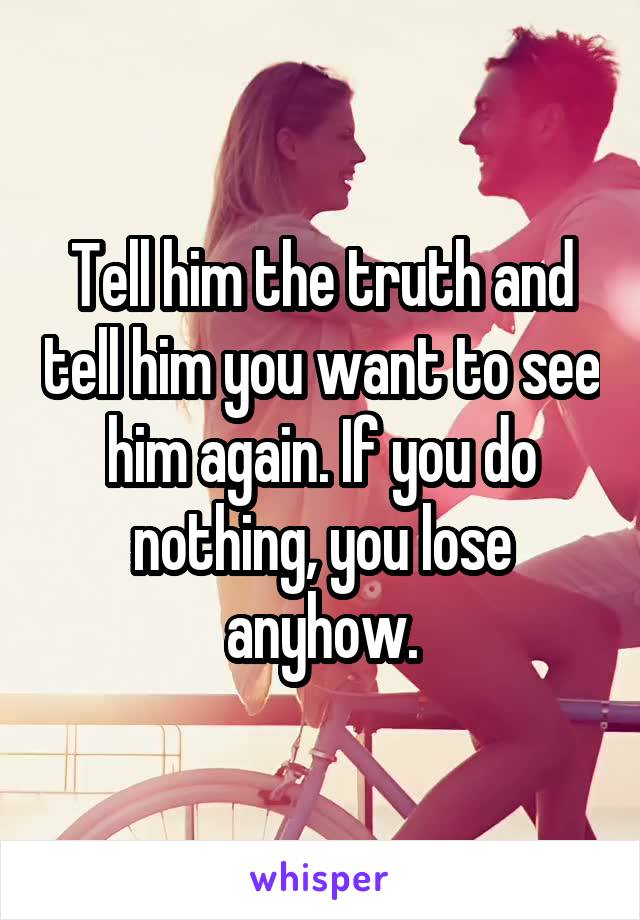 Tell him the truth and tell him you want to see him again. If you do nothing, you lose anyhow.