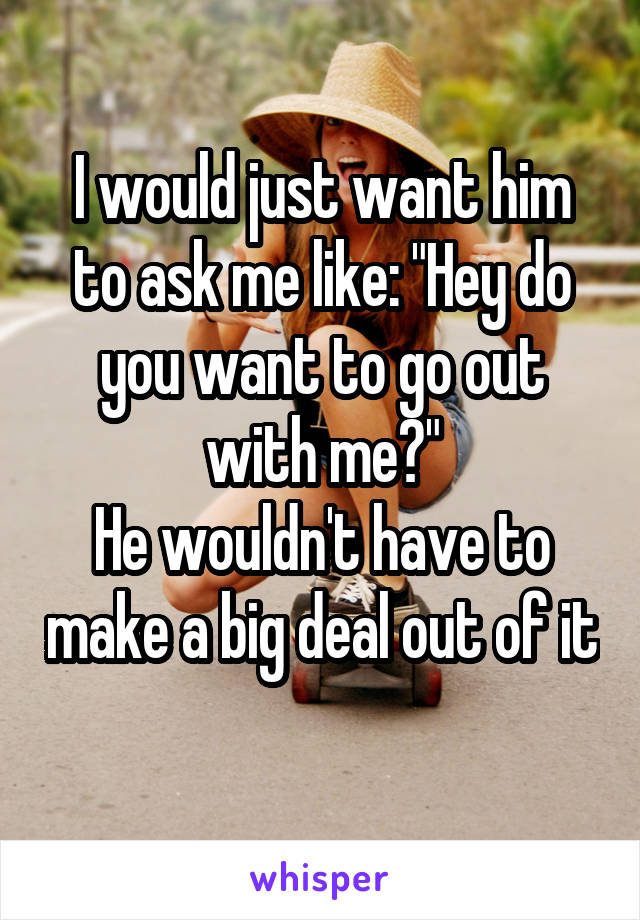 I would just want him to ask me like: "Hey do you want to go out with me?"
He wouldn't have to make a big deal out of it 