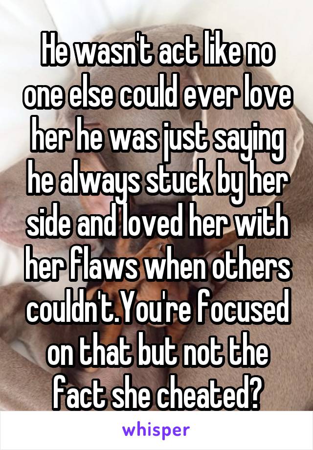 He wasn't act like no one else could ever love her he was just saying he always stuck by her side and loved her with her flaws when others couldn't.You're focused on that but not the fact she cheated?