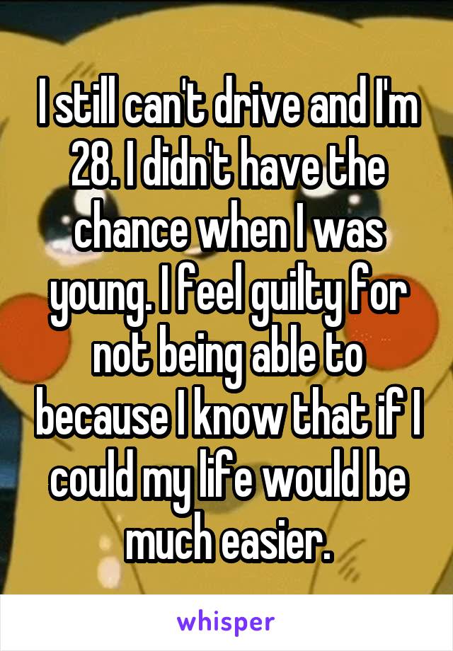 I still can't drive and I'm 28. I didn't have the chance when I was young. I feel guilty for not being able to because I know that if I could my life would be much easier.