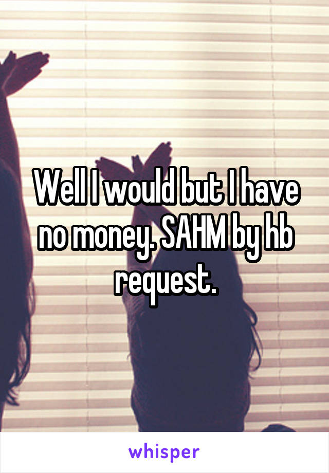 Well I would but I have no money. SAHM by hb request.