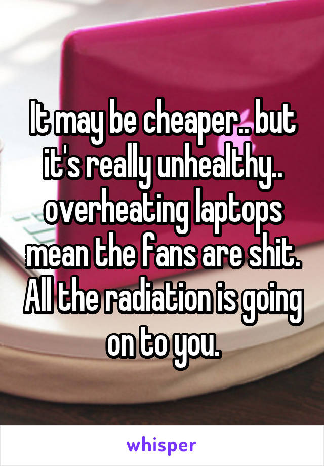 It may be cheaper.. but it's really unhealthy.. overheating laptops mean the fans are shit. All the radiation is going on to you.