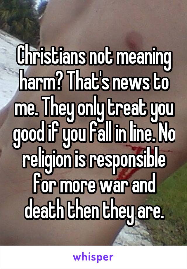 Christians not meaning harm? That's news to me. They only treat you good if you fall in line. No religion is responsible for more war and death then they are.