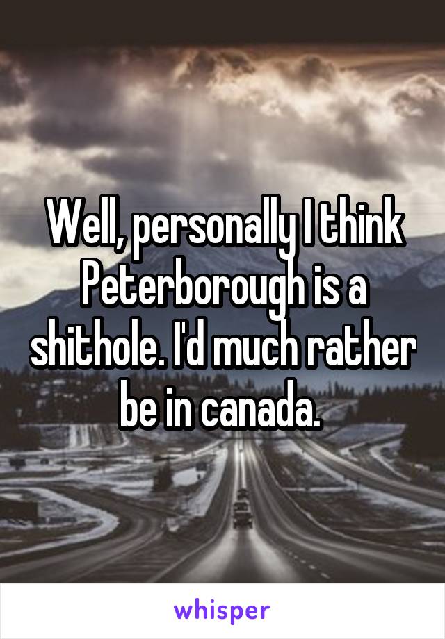 Well, personally I think Peterborough is a shithole. I'd much rather be in canada. 