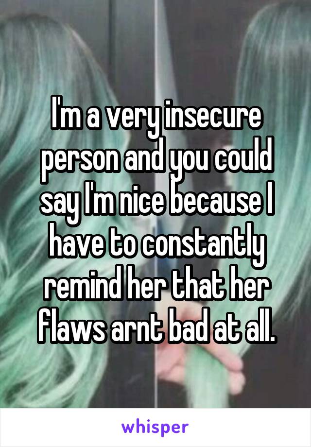 I'm a very insecure person and you could say I'm nice because I have to constantly remind her that her flaws arnt bad at all.