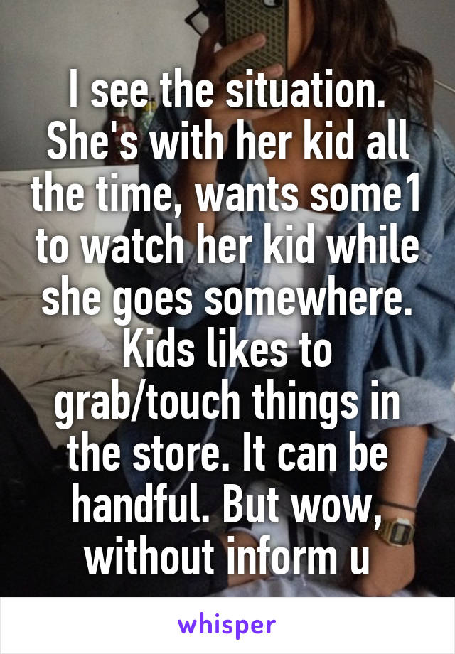 I see the situation. She's with her kid all the time, wants some1 to watch her kid while she goes somewhere. Kids likes to grab/touch things in the store. It can be handful. But wow, without inform u