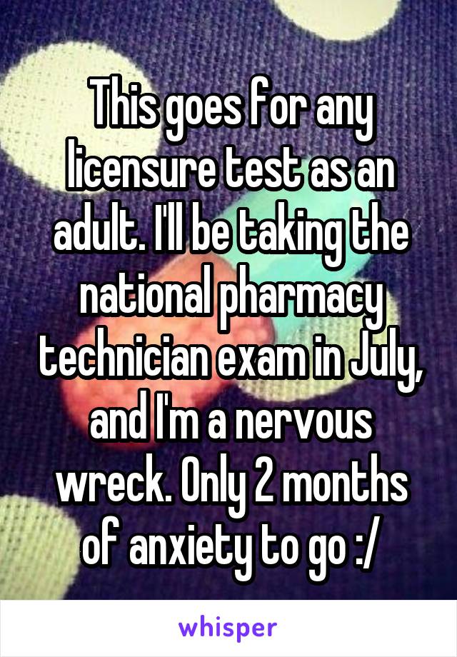 This goes for any licensure test as an adult. I'll be taking the national pharmacy technician exam in July, and I'm a nervous wreck. Only 2 months of anxiety to go :/