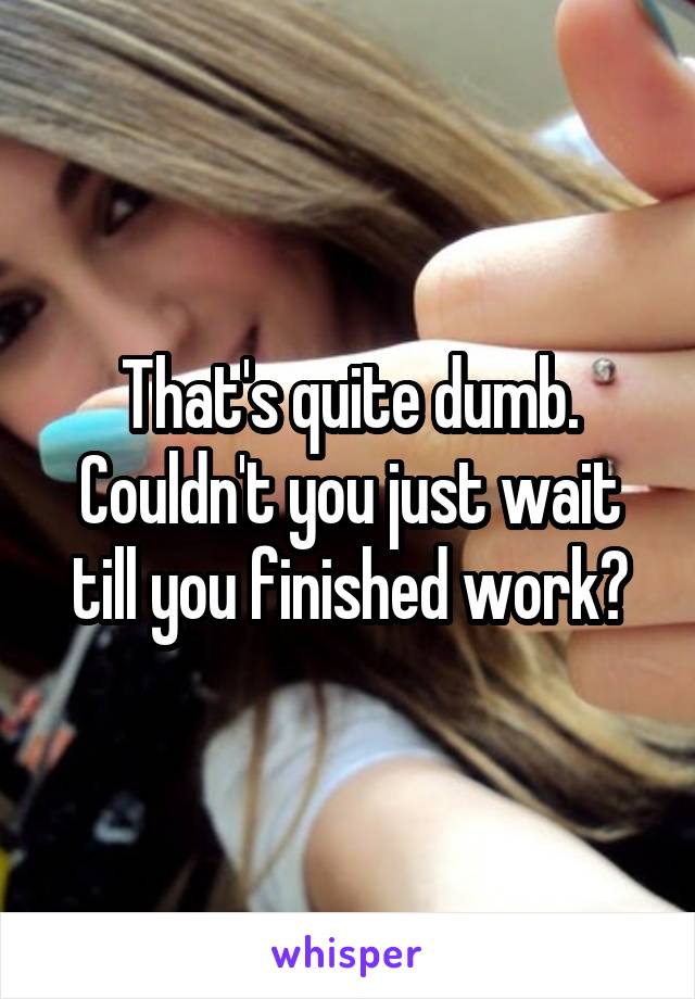 That's quite dumb. Couldn't you just wait till you finished work?