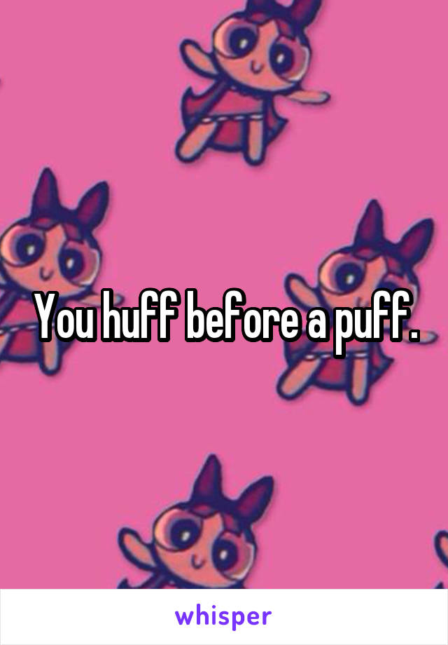 You huff before a puff.