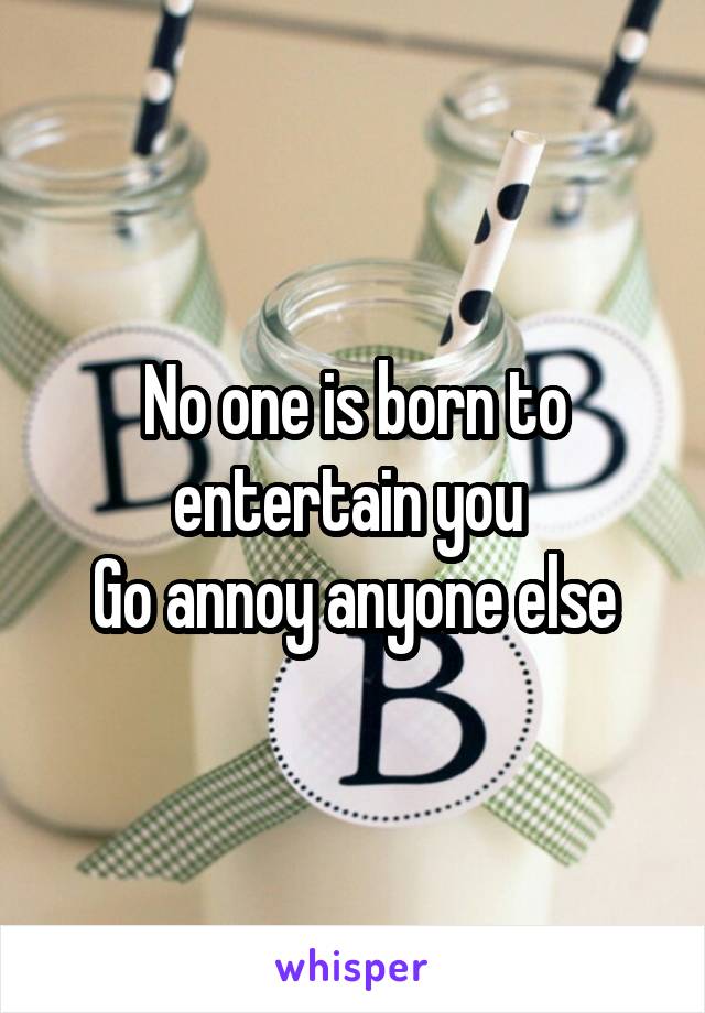 No one is born to entertain you 
Go annoy anyone else