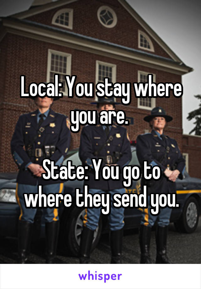 Local: You stay where you are. 

State: You go to where they send you.