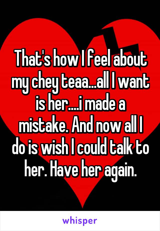 That's how I feel about my chey teaa...all I want is her....i made a mistake. And now all I do is wish I could talk to her. Have her again.