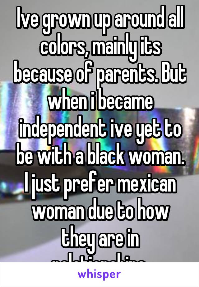 Ive grown up around all colors, mainly its because of parents. But when i became independent ive yet to be with a black woman. I just prefer mexican woman due to how they are in relationships.