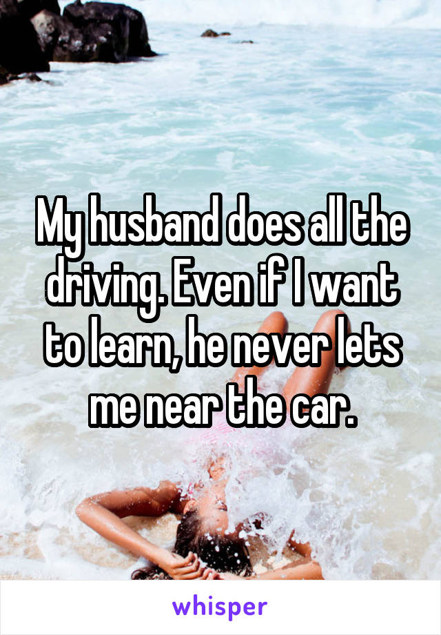 My husband does all the driving. Even if I want to learn, he never lets me near the car.
