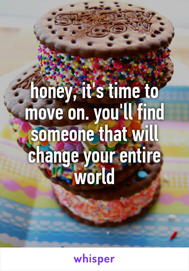 honey, it's time to move on. you'll find someone that will change your entire world