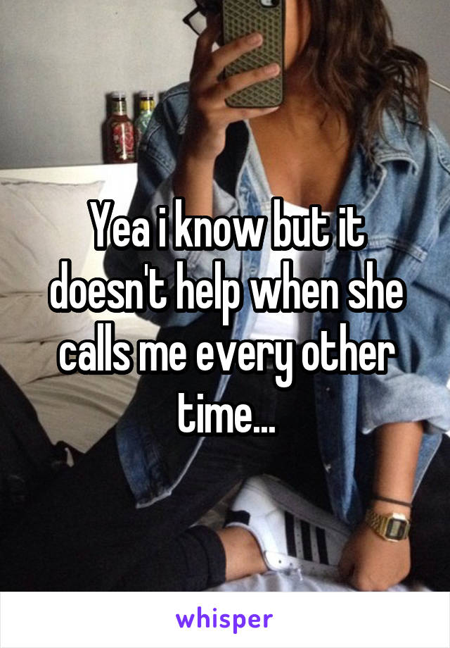Yea i know but it doesn't help when she calls me every other time...