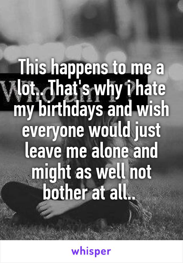 This happens to me a lot.. That's why i hate my birthdays and wish everyone would just leave me alone and might as well not bother at all.. 