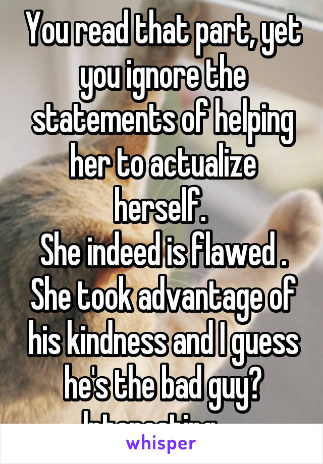 You read that part, yet you ignore the statements of helping her to actualize herself. 
She indeed is flawed . She took advantage of his kindness and I guess he's the bad guy?
Interesting.... 