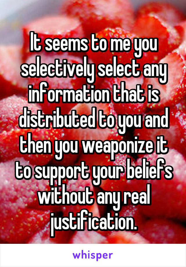 It seems to me you selectively select any information that is distributed to you and then you weaponize it to support your beliefs without any real justification.