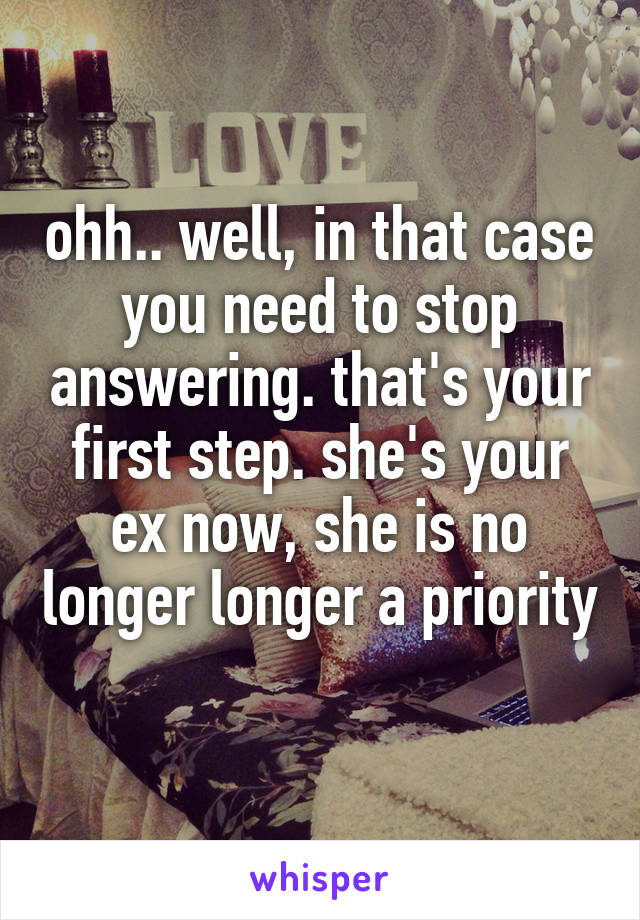 ohh.. well, in that case you need to stop answering. that's your first step. she's your ex now, she is no longer longer a priority 