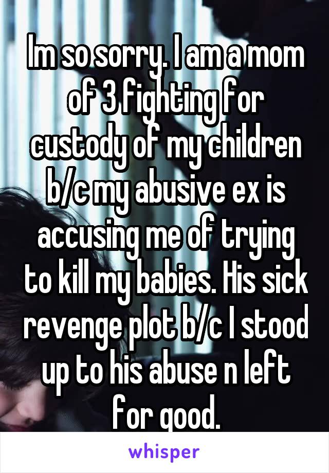 Im so sorry. I am a mom of 3 fighting for custody of my children b/c my abusive ex is accusing me of trying to kill my babies. His sick revenge plot b/c I stood up to his abuse n left for good.