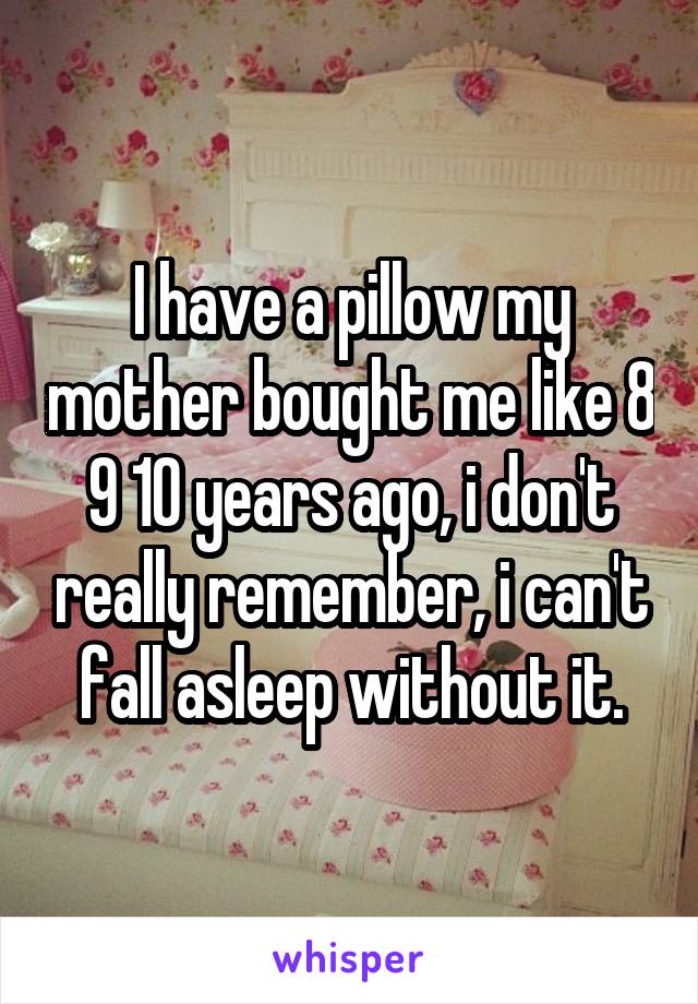 I have a pillow my mother bought me like 8 9 10 years ago, i don't really remember, i can't fall asleep without it.