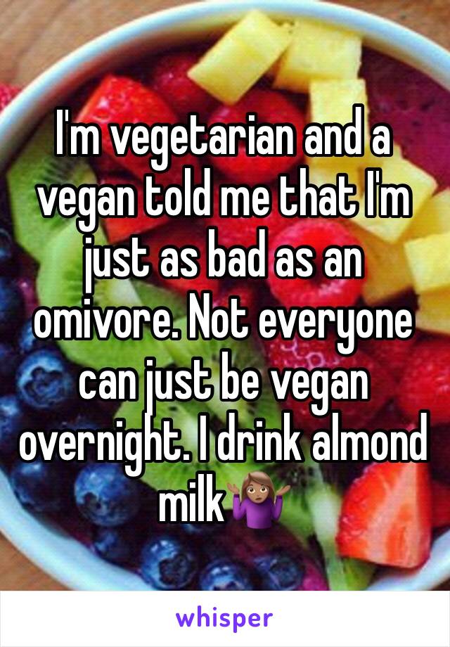 I'm vegetarian and a vegan told me that I'm just as bad as an omivore. Not everyone can just be vegan overnight. I drink almond milk🤷🏽‍♀️