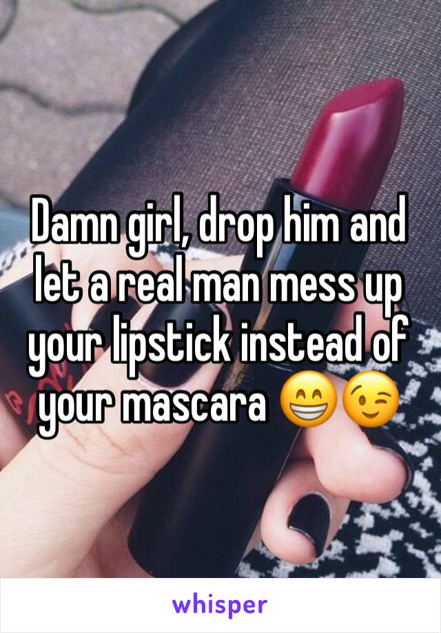 Damn girl, drop him and let a real man mess up your lipstick instead of your mascara 😁😉