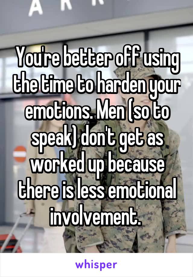 You're better off using the time to harden your emotions. Men (so to speak) don't get as worked up because there is less emotional involvement. 