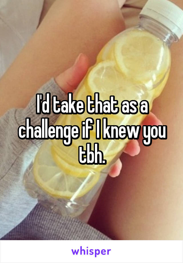 I'd take that as a challenge if I knew you tbh.