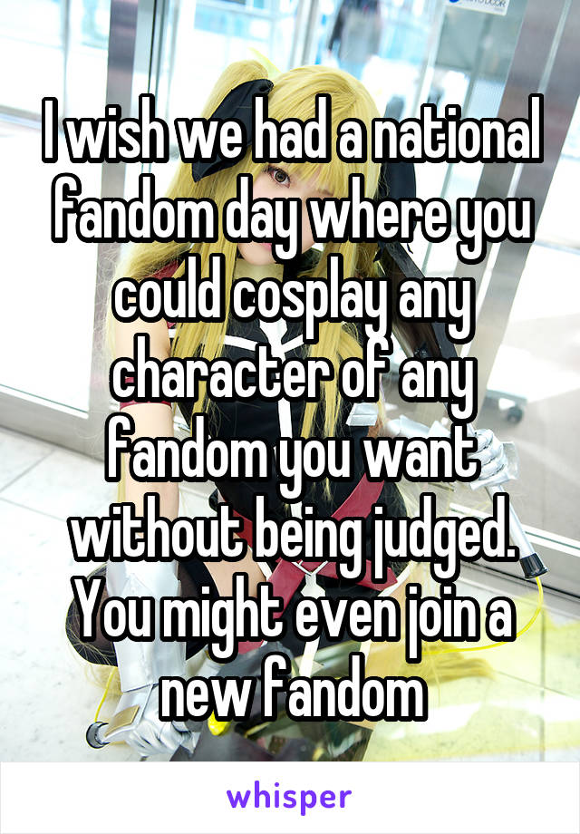 I wish we had a national fandom day where you could cosplay any character of any fandom you want without being judged. You might even join a new fandom