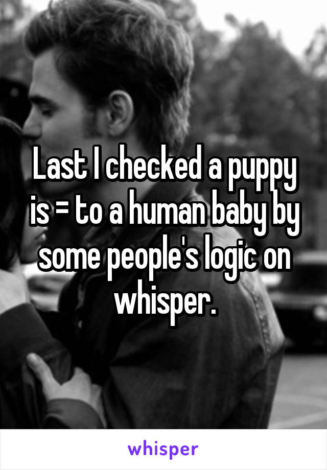 Last I checked a puppy is = to a human baby by some people's logic on whisper.