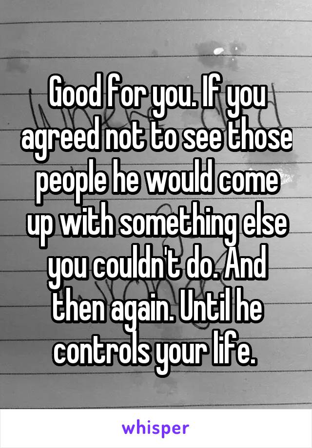 Good for you. If you agreed not to see those people he would come up with something else you couldn't do. And then again. Until he controls your life. 