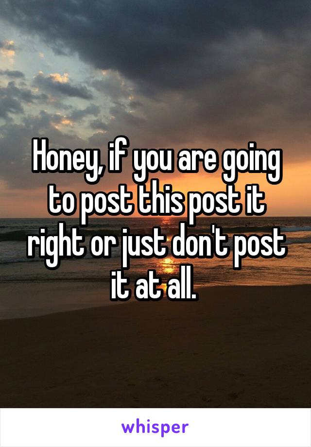 Honey, if you are going to post this post it right or just don't post it at all. 